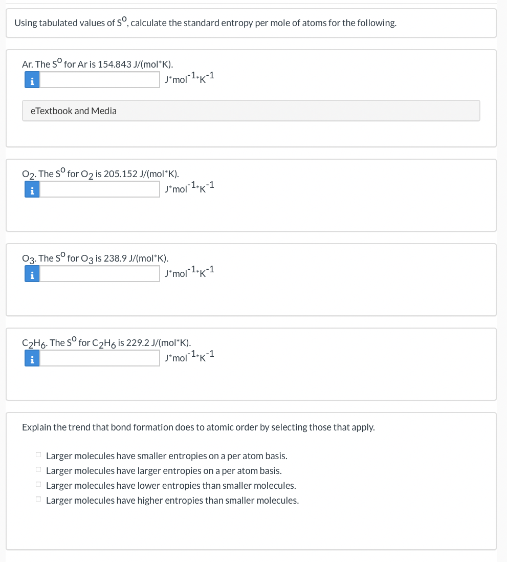Using tabulated values of S°, calculate the standard entropy per mole of atoms for the following.
Ar. The S° for Ar is 154.843 J/(mol*K).
i
J'mol 1.K-1
eTextbook and Media
02. The S°
for O2 is 205.152 J/(mol*K).
i
J'mol 1"K-1
03. The S° for Oz is 238.9 J/(mol*K).
i
J'mol 1"K1
C2H6. The S° for C2H6 is 229.2 J/(mol*K).
| J'mol1"K*1
i
Explain the trend that bond formation does to atomic order by selecting those that apply.
O Larger molecules have smaller entropies on a per atom basis.
O Larger molecules have larger entropies on a per atom basis.
O Larger molecules have lower entropies than smaller molecules.
O Larger molecules have higher entropies than smaller molecules.
