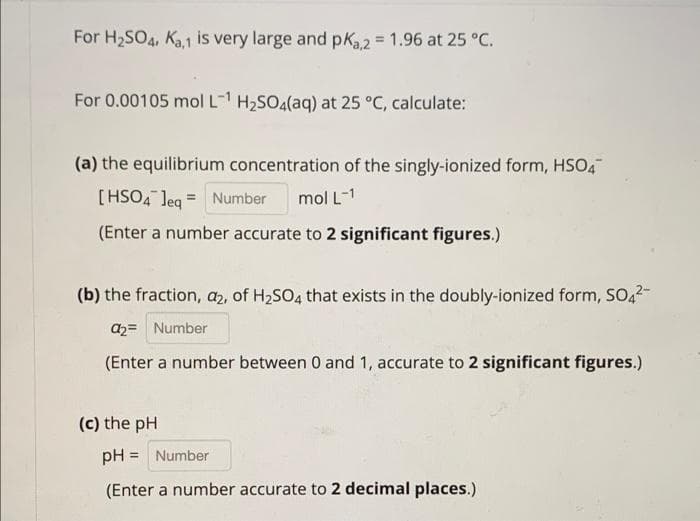 For H2SO4, Ka,1 is very large and pKa.2 = 1.96 at 25 °C.
For 0.00105 mol L- H2SO4(aq) at 25 °C, calculate:
(a) the equilibrium concentration of the singly-ionized form, HSO4
[HSO4 leq = Number
mol L-1
(Enter a number accurate to 2 significant figures.)
(b) the fraction, az, of H2SO4 that exists in the doubly-ionized form, SO22-
a2= Number
(Enter a number between 0 and 1, accurate to 2 significant figures.)
(c) the pH
pH = Number
(Enter a number accurate to 2 decimal places.)
