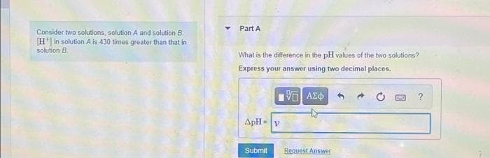 Part A
Consider two solutions, solution A and solution B.
[H] in solution A is 430 times greater than that in
solution B.
What is the difference in the pH values of the two solutions?
Express your answer using two decimal places.
ApH= v
%3D
Submit
Request Answer
