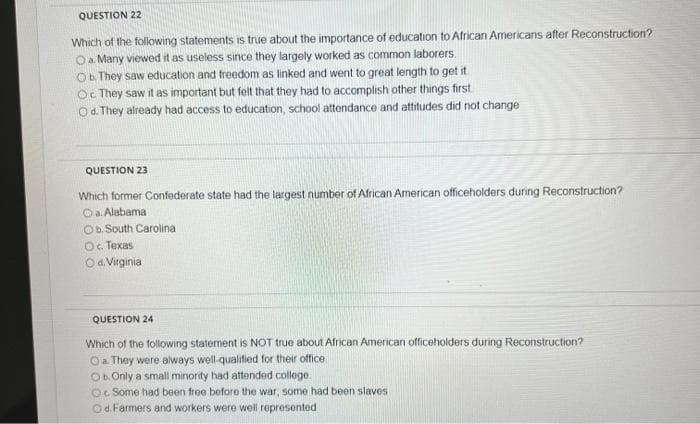 QUESTION 22
Which of the following statements is true about the importance of education to African Americans after Reconstruction?
Oa Many viewed it as useless since they largely worked as common laborers.
Ob They saw education and freedom as linked and went to great length to get it
Oc They saw it as important but felt that they had to accomplish other things first
Od. They already had access to education, school attendance and attitudes did not change
QUESTION 23
Which former Confederate state had the largest number of African American officeholders during Reconstruction?
Oa. Alabama
Ob. South Carolina
Oc. Texas
Od Virginia
QUESTION 24
Which of the following statement is NOT true about African American officeholders during Reconstruction?
Oa They were always well-qualified for their office.
Ob. Only a small minority had attended college.
Oc Some had been free before the war, some had been slaves
Od. Farmers and workers were well represented
