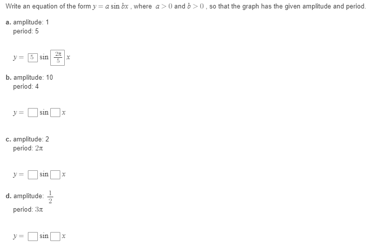 Write an equation of the form y = a sin bx , where a>0 and b >0, so that the graph has the given amplitude and period.
a. amplitude: 1
period: 5
y = 5 sin
b. amplitude: 10
period: 4
y =
sin
c. amplitude: 2
period: 2n
y =
sin
d. amplitude: -
period: 3n
y =
sin
