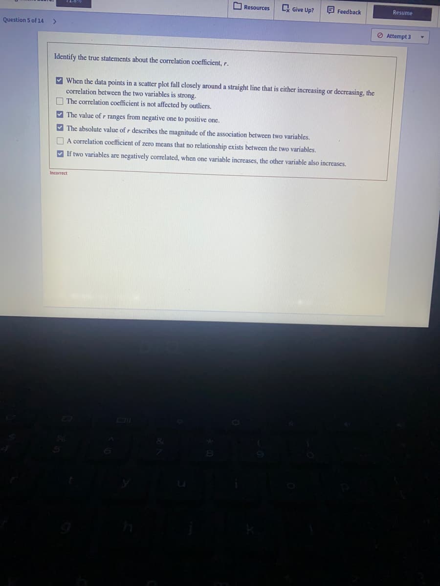 O Resources
A Give Up?
E Feedback
Resume
Question 5 of 14
<>
O Attempt 3
Identify the true statements about the correlation coefficient, r.
V When the data points in a scatter plot fall closely around a straight line that is either increasing or decreasing, the
correlation between the two variables is strong.
O The correlation coefficient is not affected by outliers.
V The value of r ranges from negative one to positive one.
V The absolute value of r describes the magnitude of the association between two variables.
O A correlation coefficient of zero means that no relationship exists between the two variables.
V If two variables are negatively correlated, when one variable increases, the other variable also increases.
Incorrect
