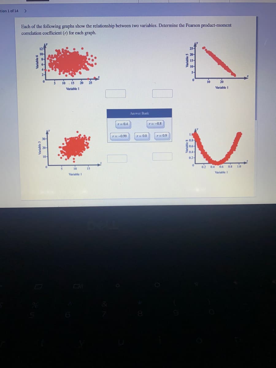 tion 1 of 14
>
Each of the following graphs show the relationship between two variables. Determine the Pearson product-moment
correlation coefficient (r) for cach graph.
10
20
Variable
Variable I
Answer Bank
r= 0.4
r= -0.8
r=-0.99
r= 0.0
r= 0.9
0.2
02 04 0.6 os 10
10
Variable I
Variable I
Variable 6
Variable 5
