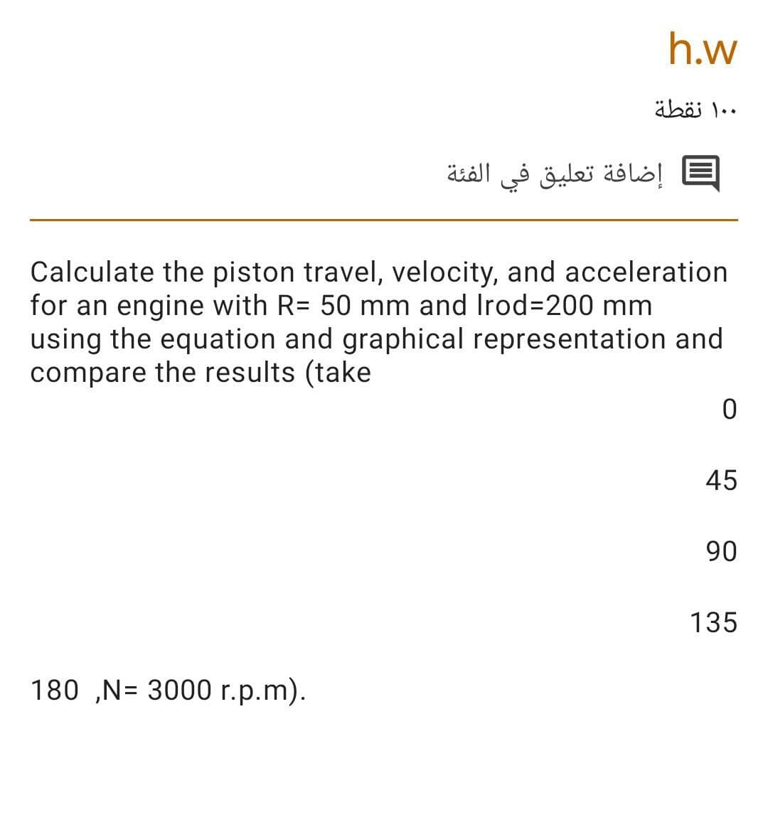 h.w
۰ ۱۰ نقطة
إضافة تعليق في الفئة
Calculate the piston travel, velocity, and acceleration
for an engine with R= 50 mm and Irod=200 mm
using the equation and graphical representation and
compare the results (take
45
90
135
180 ,N= 3000 r.p.m).
