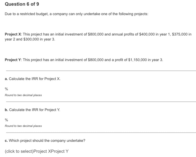 Question 6 of 9
Due to a restricted budget, a company can only undertake one of the following projects:
Project X: This project has an initial investment of $800,000 and annual profits of $400,000 in year 1, $375,000 in
year 2 and $300,000 in year 3.
Project Y: This project has an initial investment of $800,000 and a profit of $1,150,000 in year 3.
a. Calculate the IRR for Project X.
%
Round to two decimal places
b. Calculate the IRR for Project Y.
%
Round to two decimal places
c. Which project should the company undertake?
(click to select)Project XProject Y
