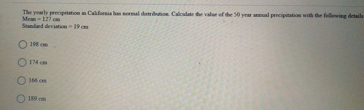 The yearly precipitation in California has normal distribution. Calculate the value of the 50 year annual precipitation with the following details:
Mean = 127 cm
Standard deviation = 19 cm
198 cm
O 174 cm
O 166 cm
189 cm
