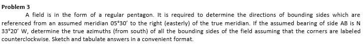 Problem 3
A field is in the form of a regular pentagon. It is required to determine the directions of bounding sides which are
referenced from an assumed meridian 05°30' to the right (easterly) of the true meridian. If the assumed bearing of side AB is N
33°20' W, determine the true azimuths (from south) of all the bounding sides of the field assuming that the corners are labeled
counterclockwise. Sketch and tabulate answers in a convenient format.
