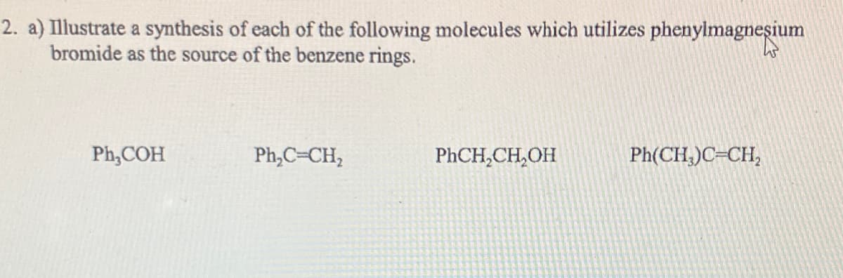 2. a) Illustrate a synthesis of each of the following molecules which utilizes phenylmagnesium
bromide as the source of the benzene rings.
Ph,COH
Ph₂C=CH₂
PhCH₂CH₂OH
Ph(CH,)C=CH,