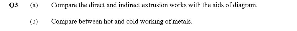 Q3
(a)
Compare the direct and indirect extrusion works with the aids of diagram.
(b)
Compare between hot and cold working of metals.
