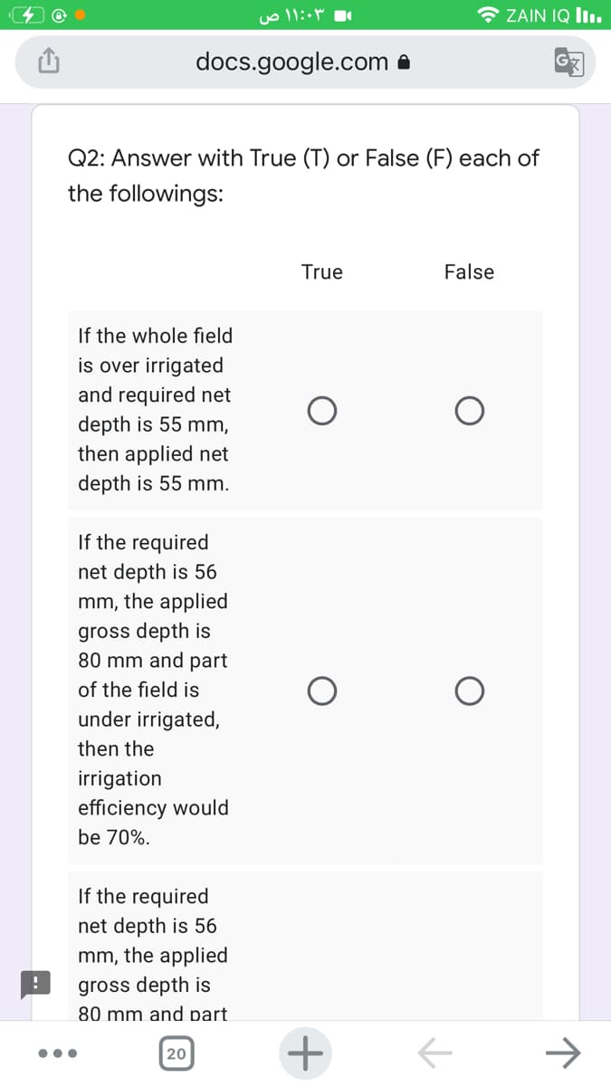 ZAIN IQ I1.
docs.google.com a
Q2: Answer with True (T) or False (F) each of
the followings:
True
False
If the whole field
is over irrigated
and required net
depth is 55 mm,
then applied net
depth is 55 mm.
If the required
net depth is 56
mm, the applied
gross depth is
80 mm and part
of the field is
under irrigated,
then the
irrigation
efficiency would
be 70%.
If the required
net depth is 56
mm, the applied
gross depth is
80 mm and part
+
->
20
