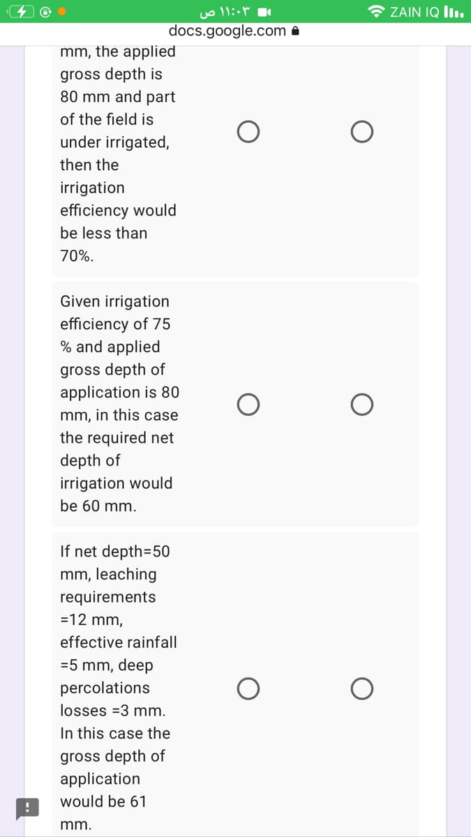 * ZAIN IQ lIı.
docs.google.com A
mm, the applied
gross depth is
80 mm and part
of the field is
under irrigated,
then the
irrigation
efficiency would
be less than
70%.
Given irrigation
efficiency of 75
% and applied
gross depth of
application is 80
mm, in this case
the required net
depth of
irrigation would
be 60 mm.
If net depth=50
mm, leaching
requirements
=12 mm,
effective rainfall
=5 mm, deep
percolations
losses =3 mm.
In this case the
gross depth of
application
would be 61
mm.
