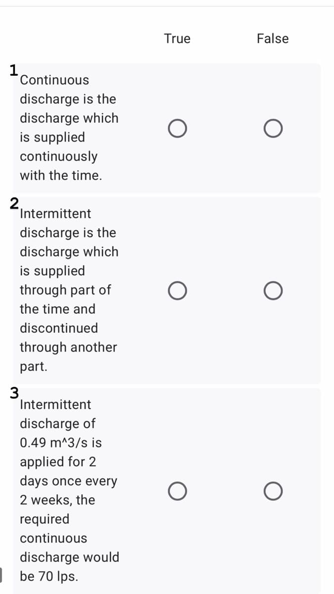 True
False
1
Continuous
discharge is the
discharge which
is supplied
continuously
with the time.
2.
Intermittent
discharge is the
discharge which
is supplied
through part of
the time and
discontinued
through another
part.
3
Intermittent
discharge of
0.49 m^3/s is
applied for 2
days once every
2 weeks, the
required
continuous
discharge would
be 70 Ips.
