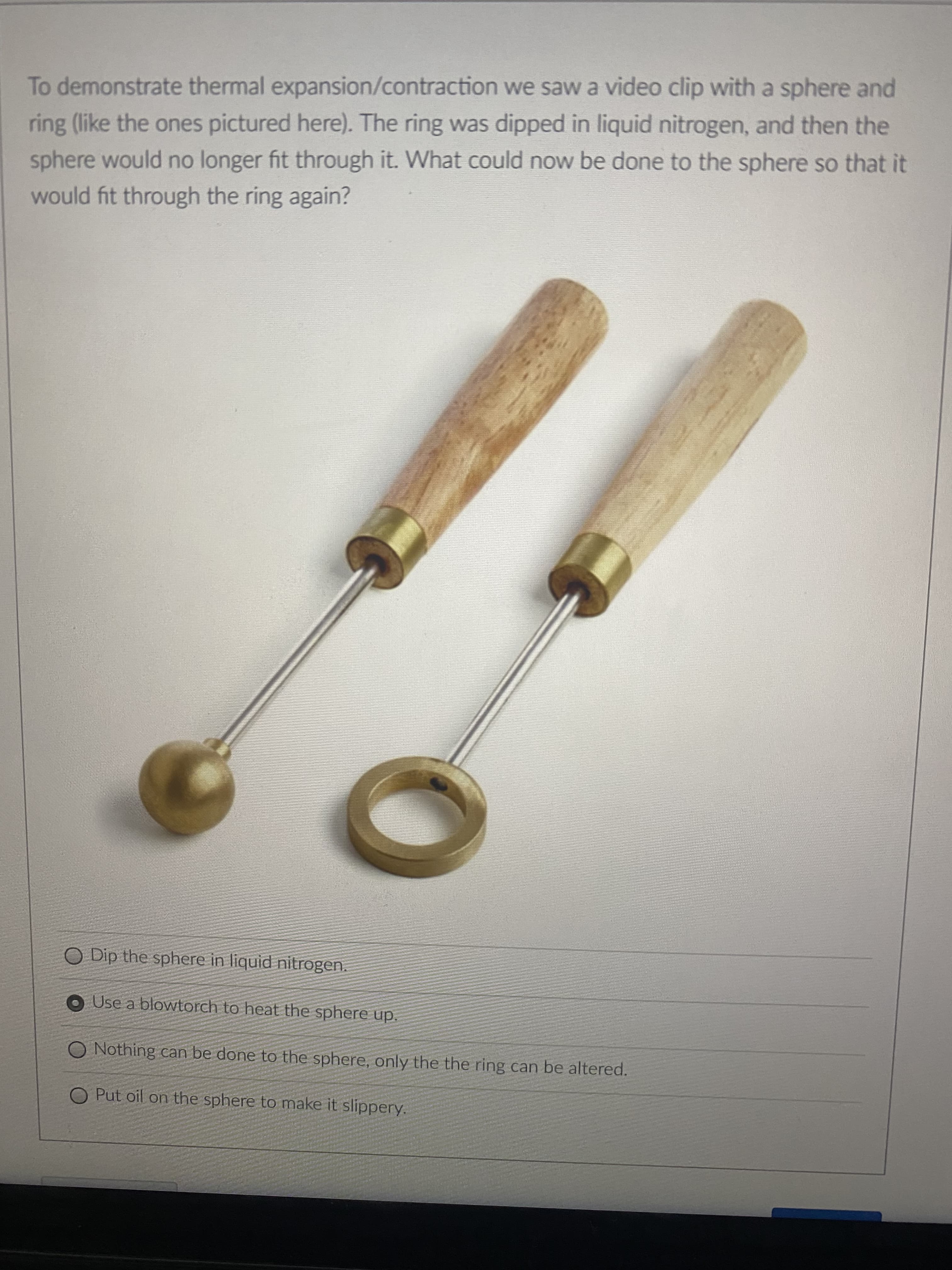 To demonstrate thermal expansion/contraction we saw a video clip with a sphere and
ring (like the ones pictured here). The ring was dipped in liquid nitrogen, and then the
sphere would no longer fit through it. What could now be done to the sphere so that it
would fit through the ring again?
O Dip the sphere in liquid nitrogen.
O Use a blowtorch to heat the sphere up.
O Nothing can be done to the sphere, only the the ring can be altered.
O Put oil on the sphere to make it slippery.
