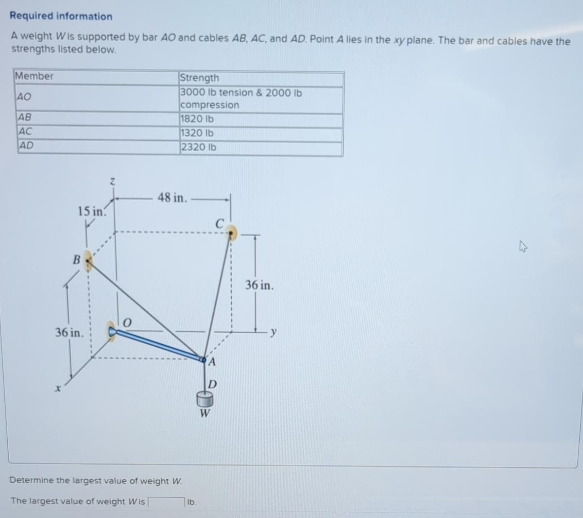 Required information
A weight Wis supported by bar AO and cables AB, AC, and AD. Point A lies in the xy plane. The bar and cables have the
strengths listed below.
Member
|Strength
3000 lb tension & 2000 Ib
|compression
1820 lb
1320 lb
2320 lb
AO
AB
AC
AD
48 in.
15 in.
36 in.
36 in.
y
A
W
Determine the largest value of weight W.
The largest value of weight Wis
lb.
