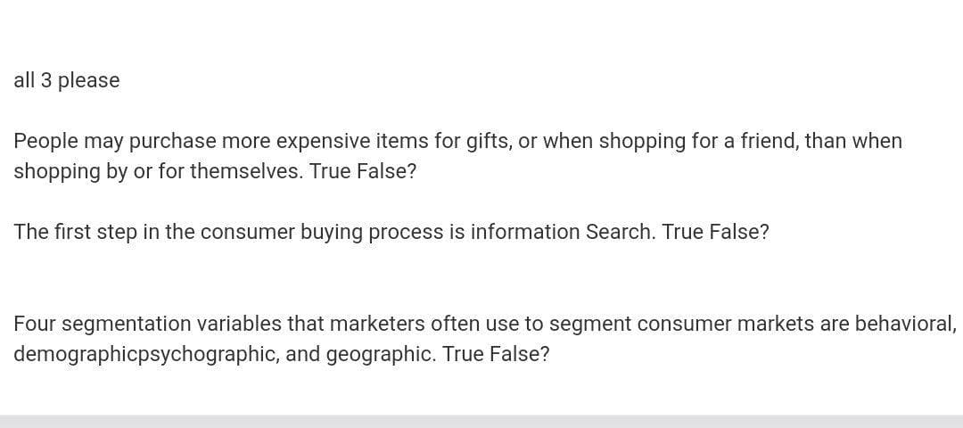 all 3 please
People may purchase more expensive items for gifts, or when shopping for a friend, than when
shopping by or for themselves. True False?
The first step in the consumer buying process is information Search. True False?
Four segmentation variables that marketers often use to segment consumer markets are behavioral,
demographicpsychographic, and geographic. True False?
