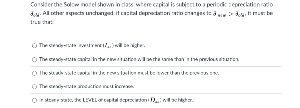 Consider the Solow model shown in class, where capital is subject to a periodic depreciation ratio
Sold· All other aspects unchanged, if capital depreciation ratio changes to 8
> Sold, it must be
пеw
true that:
O The steady-state investment (Is5) will be higher.
The steady-state capital in the new situation will be the same than in the previous situation.
O The steady-state capital in the new situation must be lower than the previous one.
O The steady-state production must increase.
O In steady-state, the LEVEL of capital depreciation (Dgg) will be higher.
