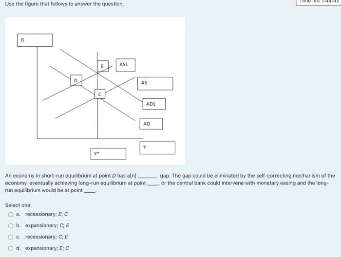 Time leIL 1.44.442
Use the figure that follows to answer the question.
基
AS1
D.
AS
AD1
AD
An economy in short-run equilibrium at point D has aln).
economy, eventually achieving long-run equilibrium at point or the central bank could intervene with monetary easing and the long-
run equilibrium would be at point
gap. The gap could be eliminated by the self-correcting mechanism of the
Select one:
O a. recessionary; E; C
Ob. expansionary; C; E
O c. recessionary; C; E
O d. expansionary; E; C

