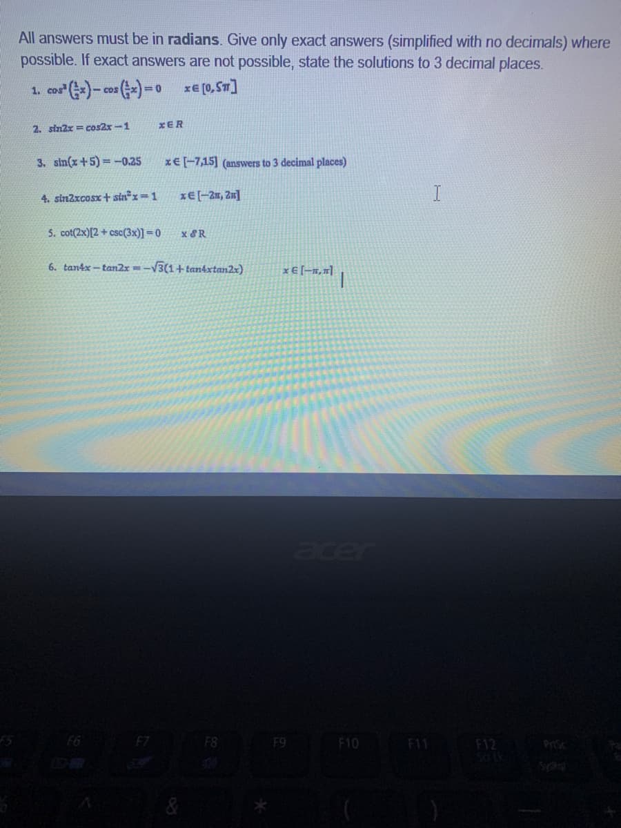 All answers must be in radians. Give only exact answers (simplified with no decimals) where
possible. If exact answers are not possible, state the solutions to 3 decimal places.
1. cor )- co ()=0
xe (0,Sm]
CDS
2. sin2x = cos2x-1
XER
3. sin(x+5)= -0.25
x€ [-7,15] (answers to 3 decimal places)
4. sinzxcosx + sin x=1
xE[-2, Zn]
5. cot(2x)[2 + csc(3x)] = 0
x &R
6. tantx - tan2x =-V3(1+ tan4xtan2x)
x E [-x,"|
acer
F7
F8
F9
F10
F11
F12
PrSc
SON
&
