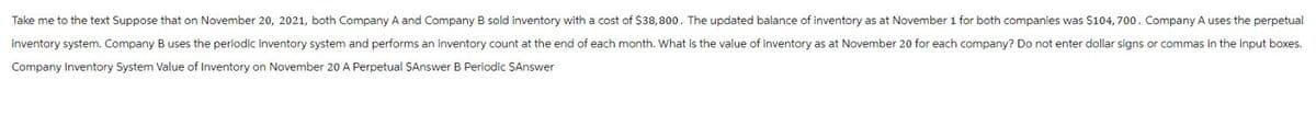 Take me to the text Suppose that on November 20, 2021, both Company A and Company B sold inventory with a cost of $38,800. The updated balance of inventory as at November 1 for both companies was $104, 700. Company A uses the perpetual
inventory system. Company B uses the periodic inventory system and performs an inventory count at the end of each month. What is the value of inventory as at November 20 for each company? Do not enter dollar signs or commas in the input boxes.
Company Inventory System Value of Inventory on November 20 A Perpetual SAnswer B Periodic $Answer