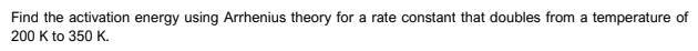 Find the activation energy using Arrhenius theory for a rate constant that doubles from a temperature of
200 K to 350 K.
