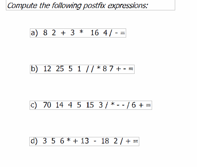 Compute the following postfix expressions:
a) 8 2 + 3 * 16 4/
b) 12 25 5 1 /| * 8 7 + - =
70 14 4 5 15 3 / * - -
/ 6 + =
d) 3 5 6 * + 13 - 18 2 / + =
