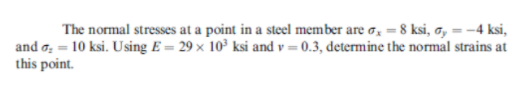 The normal stresses at a point in a steel member are o, = 8 ksi, a, = -4 ksi,
and o, = 10 ksi. Using E = 29 × 10³ ksi and v = 0.3, determine the normal strains at
this point.
