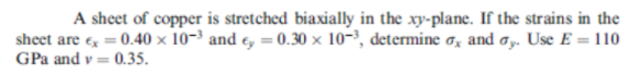 A sheet of copper is stretched biaxially in the xy-plane. If the strains in the
sheet are e = 0.40 × 10-³ and e, = 0.30 × 10-³, determine o, and ay. Use E = 110
GPa and v = 0.35.
