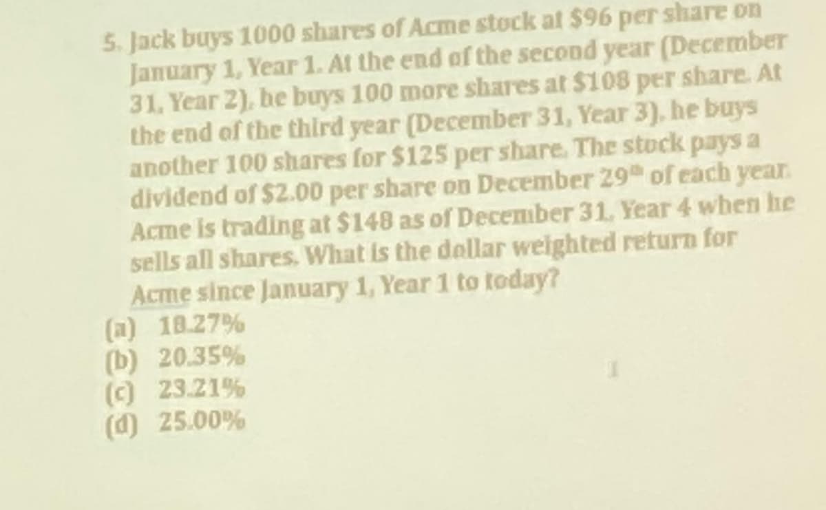 5. Jack buys 1000 shares of Acme stock at $96 per share on
January 1, Year 1. At the end of the second year (December
31, Year 2), he buys 100 more shares at $108 per share. At
the end of the third year (December 31, Year 3), he buys
another 100 shares for $125 per share. The stock pays a
dividend of $2.00 per share on December 29 of each year.
Acme is trading at $148 as of December 31, Year 4 when he
sells all shares. What is the dollar weighted return for
Acme since January 1, Year 1 to today?
(a) 18.27%
(b) 20.35%
(c) 23.21%
(d) 25.00%