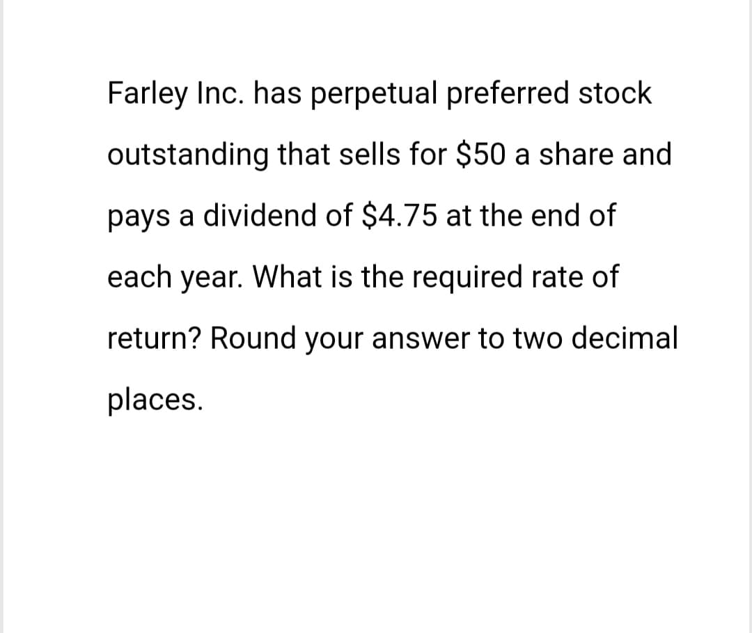 Farley Inc. has perpetual preferred stock
outstanding that sells for $50 a share and
pays a dividend of $4.75 at the end of
each year. What is the required rate of
return? Round your answer to two decimal
places.