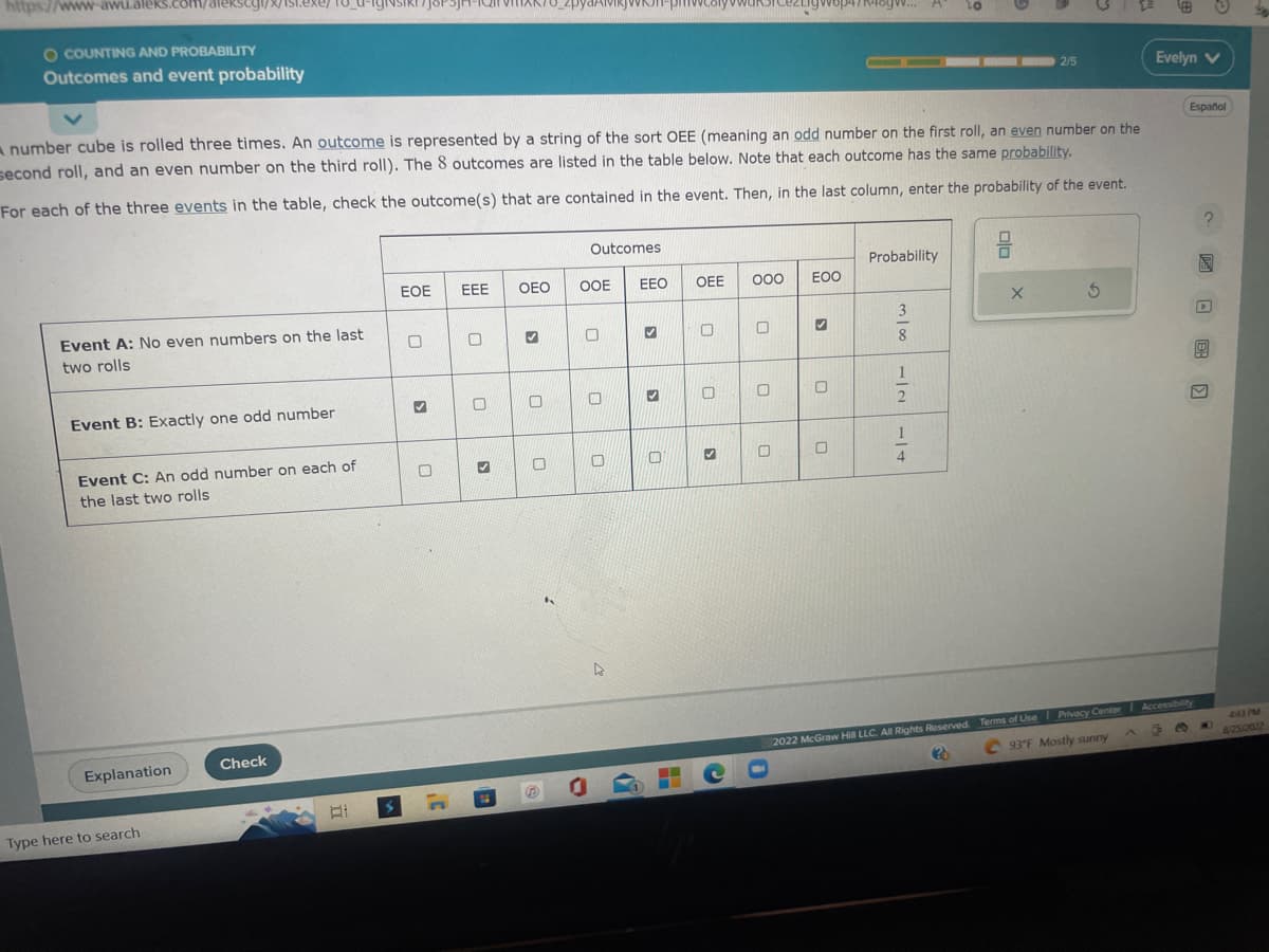 https://www-awu.aleks.com/alekscyl/x/1st.exe/18_0
O COUNTING AND PROBABILITY
Outcomes and event probability
Event A: No even numbers on the last
two rolls
Event B: Exactly one odd number
A number cube is rolled three times. An outcome is represented by a string of the sort OEE (meaning an odd number on the first roll, an even number on the
second roll, and an even number on the third roll). The 8 outcomes are listed in the table below. Note that each outcome has the same probability.
For each of the three events in the table, check the outcome(s) that are contained in the event. Then, in the last column, enter the probability of the event.
Event C: An odd number on each of
the last two rolls
Explanation
Type here to search
Check
EOE
0
✔
0
3
EEE
0
3
ER
OEO
3
O
0
S
Outcomes
OOE
O
0
4
EEO
✓
✔
0
OEE
0
O
C
000
0
gvop4/R46gw...
0
EOO
✔
0
0
Probability
3
m 100
8
20
112 114
2/5
X
5
2022 McGraw Hill LLC. All Rights Reserved. Terms of Use | Privacy Center
C93°F Mostly sunny
20
Evelyn V
Español
C B
Accessibility
?
4:43 PM
8/25/2022