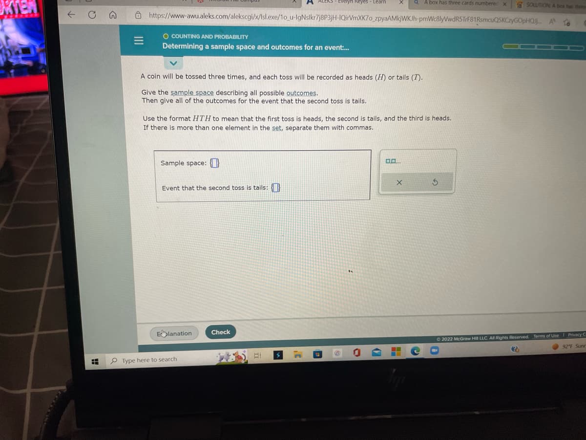 OKTER
n
=
SOLUTION: A box has the
https://www-awu.aleks.com/alekscgi/x/Isl.exe/1o_u-IgNslkr7j8P3jH-IQirVmXK70_zpyaAMkjWKJh-pmWc8lyVwdR5TrF81RsmcuQSKCzyGOpHQJj... A to
O COUNTING AND PROBABILITY
Determining a sample space and outcomes for an event:...
A coin will be tossed three times, and each toss will be recorded as heads (H) or tails (7).
Give the sample space describing all possible outcomes.
Then give all of the outcomes for the event that the second toss is tails.
Sample space:
Use the format HTH to mean that the first toss is heads, the second is tails, and the third is heads.
If there is more than one element in the set, separate them with commas.
Event that the second toss is tails: {}
Elanation
Type here to search
ALEKS - Evelyn Reyes - Learn
Check
EI
.C
QA box has three cards numbered X
DO...
X
5
▬▬▬▬
Ⓒ2022 McGraw Hill LLC. All Rights Reserved. Terms of Use | Privacy C
???
92°F Sunn