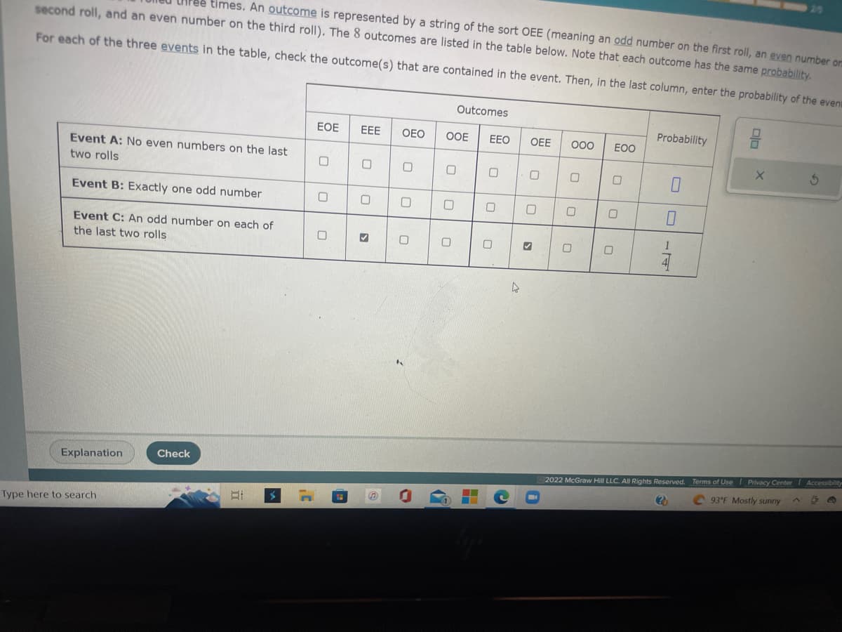 second roll, and an even number on the third roll). The 8 outcomes are listed in the table below. Note that each outcome has the same probability.
times. An outcome is represented by a string of the sort OEE (meaning an odd number on the first roll, an even number or
For each of the three events in the table, check the outcome(s) that are contained in the event. Then, in the last column, enter the probability of the event
Event A: No even numbers on the last
two rolls
Event B: Exactly one odd number
Event C: An odd number on each of
the last two rolls
Explanation
Type here to search
Check
E
EOE
0
0
U
EEE
0
0
>
OEO OOE
0
0
Outcomes
0
▬▬
--
EEO
0
0
C
OEE
U
0
0
000
U
0
0
EOO
0
0
Probability
0
0
1
X
25
3
2022 McGraw Hill LLC. All Rights Reserved. Terms of Use | Privacy Center I Accessibility
(?)
93°F Mostly sunny A
