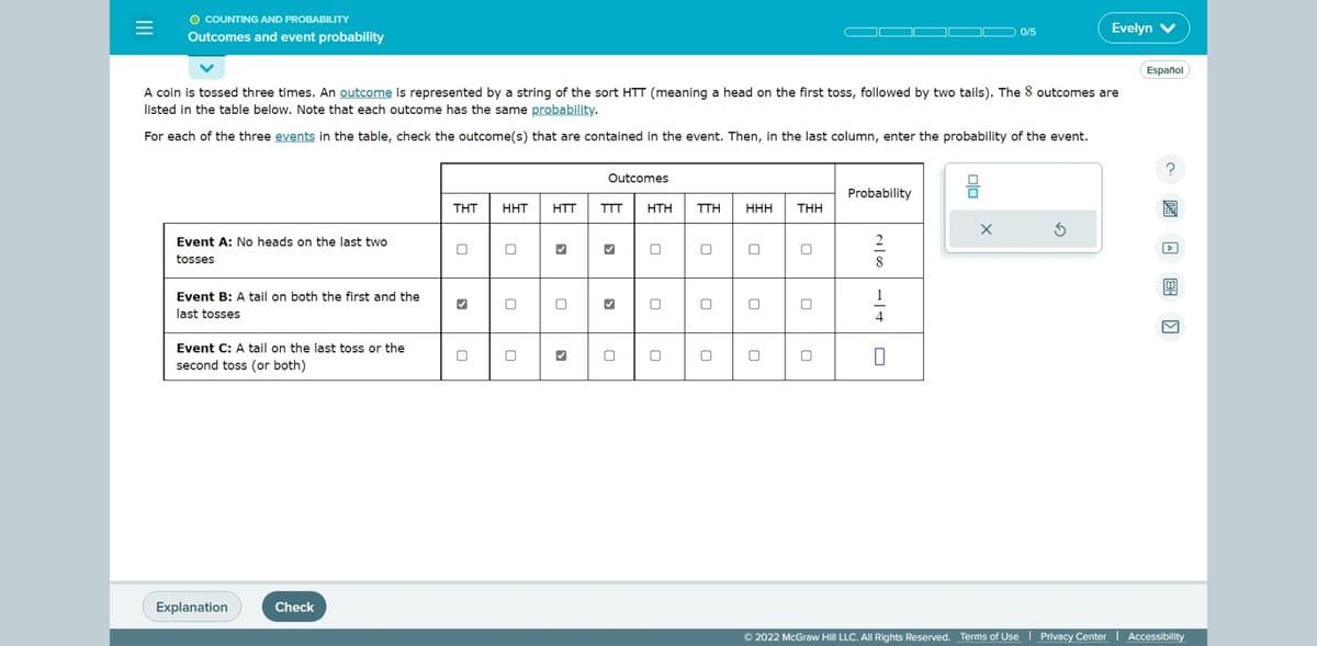 O COUNTING AND PROBABILITY
Outcomes and event probability
Event A: No heads on the last two
tosses
A coin is tossed three times. An outcome is represented by a string of the sort HTT (meaning a head on the first toss, followed by two tails). The 8 outcomes are
listed in the table below. Note that each outcome has the same probability.
For each of the three events in the table, check the outcome(s) that are contained in the event. Then, in the last column, enter the probability of the event.
Event B: A tail on both the first and the
last tosses
Event C: A tail on the last toss or the
second toss (or both)
Explanation
Check
THT
0
✔
0
HHT HTT
0
0
✓
Outcomes
TTT
HTH
0
0
TTH
0
HHH
0
THH
Probability
200
4
0/5
X
Evelyn V
Español
?
▷
Ⓒ2022 McGraw Hill LLC. All Rights Reserved. Terms of Use | Privacy Center | Accessibility