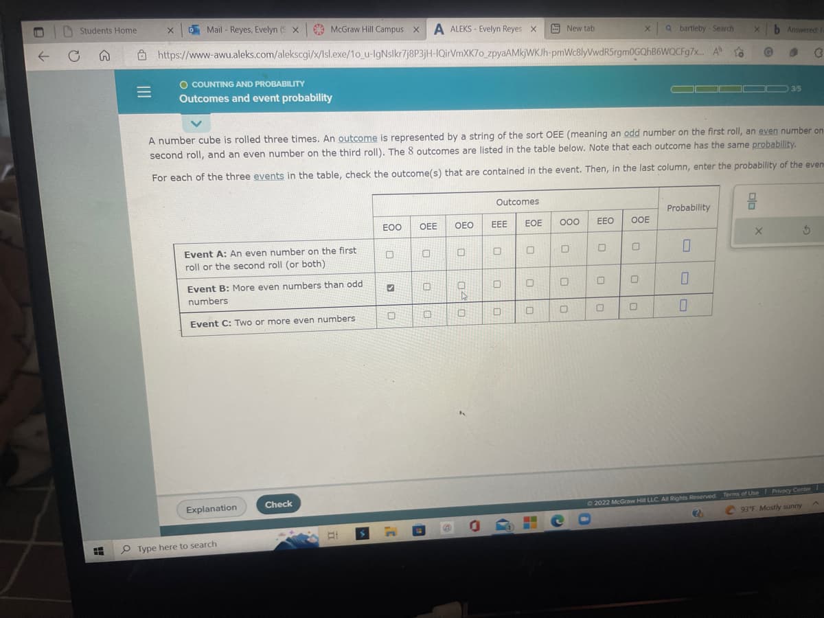 0
←
Students Home
A
|||
=
Mail - Reyes, Evelyn (Sx McGraw Hill Campus x A ALEKS- Evelyn Reyes X
https://www-awu.aleks.com/alekscgi/x/Isl.exe/1o_u-IgNslkr7j8P3jH-IQirVmXK7o_zpyaAMkjWKJh-pmWc8lyVwdR5rgm0GQhB6WQCFg7x...
X
O COUNTING AND PROBABILITY
Outcomes and event probability
Event A: An even number on the first
roll or the second roll (or both)
Event B: More even numbers than odd
numbers
Event C: Two or more even numbers
Explanation
Type here to search
Check
EOO
✔
A number cube is rolled three times. An outcome is represented by a string of the sort OEE (meaning an odd number on the first roll, an even number on
second roll, and an even number on the third roll). The 8 outcomes are listed in the table below. Note that each outcome has the same probability.
For each of the three events in the table, check the outcome(s) that are contained in the event. Then, in the last column, enter the probability of the even
0
OEE
0
0
6
OEO
04
0
0
Outcomes
EEE EOE 000
0
New tab
0
0
0
0
0
EEO OOE
0
0
0
X
0
0
Qbartleby Search
A
Probability
0
0
to
0
X b Answered: F
3
G
O
DD 3/5
X
5
© 2022 McGraw Hill LLC. All Rights Reserved. Terms of Use | Privacy Center
2
93°F Mostly sunny