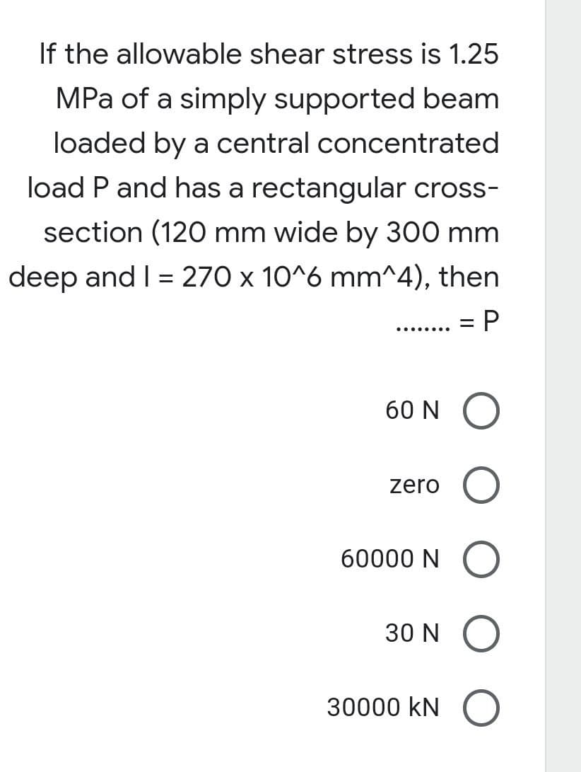 If the allowable shear stress is 1.25
MPa of a simply supported beam
loaded by a central concentrated
load P and has a rectangular cross-
section (120 mm wide by 300 mm
deep and I = 270 x 10^6 mm^4), then
= P
60 N
O
zero
60000 N O
30 N
O
30000 KN
O