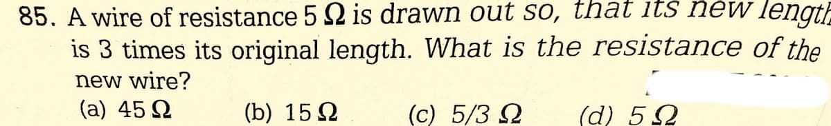 85. A wire of resistance 52 is drawn out so, that its new length
is 3 times its original length. What is the resistance of the
new wire?
(a) 45 Ω
(b) 15Ω
(c) 5/3 Ω
(α) 5 Ω