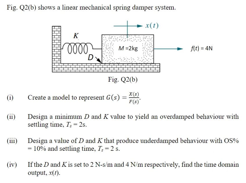 Fig. Q2(b) shows a linear mechanical spring damper system.
x(t)
K
M =2kg
f(t) = 4N
D
Fig. Q2(b)
X(s)
(i)
Create a model to represent G(s)
F(s)
(ii)
Design a minimum D and K value to yield an overdamped behaviour with
settling time, T; = 2s.
(iii)
Design a value of D and K that produce underdamped behaviour with OS%
= 10% and settling time, T: = 2 s.
If the D and Kis set to 2 N-s/m and 4 N/m respectively, find the time domain
output, x(t).
(iv)
