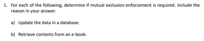 1. For each of the following, determine if mutual exclusion enforcement is required. Include the
reason in your answer.
a) Update the data in a database.
b) Retrieve contents from an e-book.
