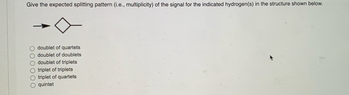 ---
### Understanding NMR Splitting Patterns

**Problem Statement:**
Give the expected splitting pattern (i.e., multiplicity) of the signal for the indicated hydrogen(s) in the structure shown below.

[Image: chemical structure with an indicated hydrogen]

- ☐ doublet of quartets
- ☐ doublet of doublets
- ☐ doublet of triplets
- ☐ triplet of triplets
- ☐ triplet of quartets
- ☐ quintet

**Explanation:**
To determine the splitting pattern in Nuclear Magnetic Resonance (NMR) spectroscopy, we need to consider the number of neighboring hydrogens (n+1 rule) that couple with the hydrogen(s) in question. The interactions between the different hydrogens would lead to the splitting of the NMR signal into distinct patterns such as doublets, triplets, quartets, etc.

The given structure and the indicated hydrogen should be analyzed to predict the type of splitting observed. 

---

*For further reading on NMR spectroscopy and splitting patterns, please refer to the following resources:*
- **Introduction to NMR Spectroscopy**
- **Principles of Spin-Spin Splitting in NMR**

**Note:** This educational material is intended to provide basic understanding and guide students through predicting NMR splitting patterns.

---