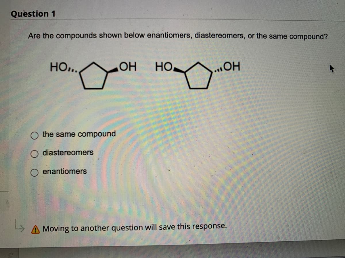 ### Question 1

**Question:**  
Are the compounds shown below enantiomers, diastereomers, or the same compound?

**Diagram:**
- The diagram shows two chemical structures. Both structures are of a cyclopentane ring with two hydroxyl (OH) groups attached at different positions. 
  - In the first structure (left), the OH groups are denoted as follows: one OH group is attached to the first carbon atom (denoted by a dashed line indicating a bond going away from the viewer), and the other OH group is attached to the third carbon atom (denoted by a wedged line indicating a bond coming towards the viewer).
  - In the second structure (right), the OH groups are attached to the same carbon atoms but in reverse positions: one OH group attached to the first carbon atom is shown with a wedged line, and the OH group attached to the third carbon atom is shown with a dashed line.

**Options:**
- ○ the same compound
- ○ diastereomers
- ○ enantiomers

**Note:**
- Moving to another question will save this response. 

**Diagram Explanation:**
The structures in the diagram are stereoisomers of each other. They are mirror images of each other, which is a key characteristic in determining whether they are enantiomers or diastereomers. 

By looking at the connectivity and the placement of OH groups in a 3D space, it needs to be assessed if they are non-superimposable mirror images (enantiomers) or not.

**End of transcription.**