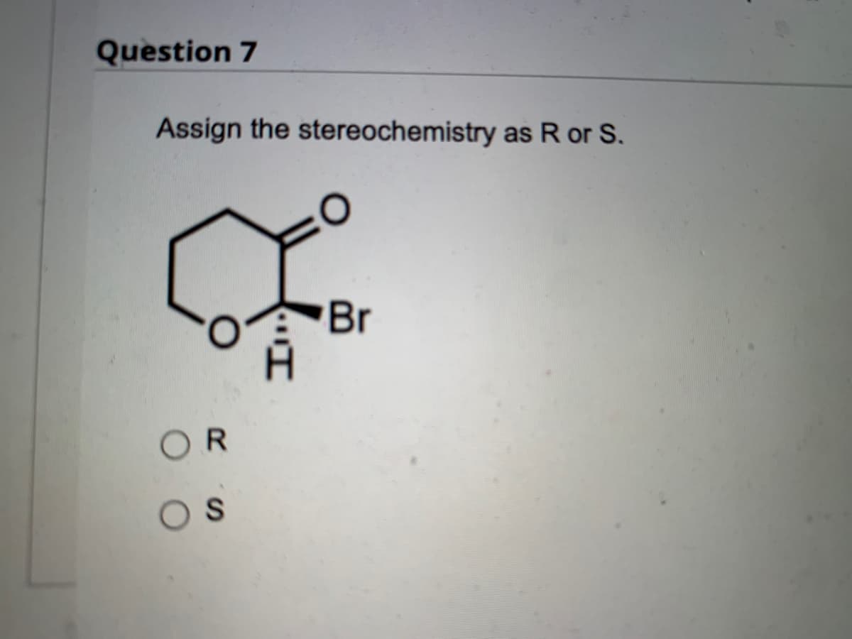 **Organic Chemistry: Stereochemistry Assignment**

**Question 7**

**Assign the stereochemistry as R or S.**

![Molecular Structure](link_to_image)

In this question, we have a cyclohexane ring with a substituent attached. The substituent includes a ketone group (C=O), a bromine atom (Br), a hydrogen atom (H), and an oxygen atom (O). Your task is to determine the stereochemistry of the compound and assign it as either R (rectus) or S (sinister).

**Options:**

- O R
- O S

In stereochemical notation, the configuration of a chiral center is determined by the Cahn-Ingold-Prelog priority rules. Here’s a brief guide on how to assign the configuration:

1. **Prioritize Groups**: 
   - Assign priorities (1 to 4) to the four groups attached to the chiral center (carbon). The group with the highest atomic number gets the highest priority (1). For this molecule:
     - Bromine (Br) gets priority 1 as it has the highest atomic number.
     - Oxygen of the ketone (C=O) gets priority 2.
     - Oxygen of the cyclic ether gets priority 3.
     - Hydrogen (H) gets priority 4 as it has the lowest atomic number.

2. **Orienting the Molecule**: 
   - Orient the molecule so that the group with the lowest priority (4, Hydrogen in this case) is pointing away from you. 

3. **Determine Order**: 
   - Look at the sequence from highest (1) to lowest priority (3) without considering the group with the lowest priority (4). 
   - If the sequence is clockwise, the configuration is R.
   - If the sequence is counterclockwise, the configuration is S.

Using these rules, determine the configuration of the chiral center in the given molecular structure. Click the correct answer option to submit your response. 

---

For deeper understanding, students can refer to detailed stereochemistry guides in the recommended textbooks or resources provided.