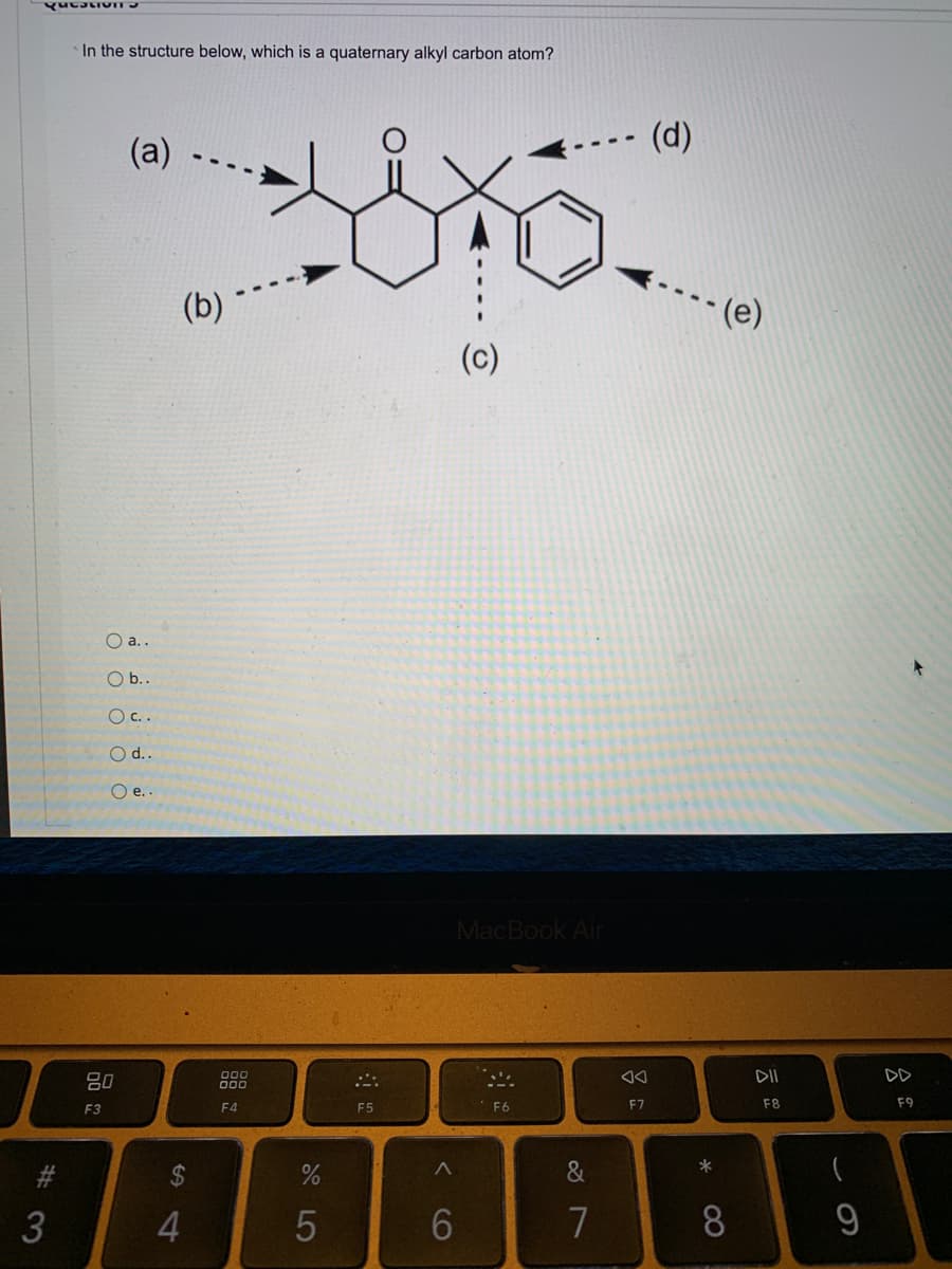 ### Question

In the structure below, which is a quaternary alkyl carbon atom?

![Structure Image]

#### Options:
- a.
- b.
- c.
- d.
- e.

### Explanation

The given structure is a chemical diagram featuring several connected carbon atoms and other functional groups. Five of these carbon atoms are labeled with the letters a, b, c, d, and e. The question asks to identify which carbon atom among these is a quaternary alkyl carbon atom.

- **Quaternary Alkyl Carbon Atom**: A quaternary alkyl carbon atom is a carbon atom that is bonded to four other carbon atoms.

Each labeled carbon in the structure is examined to discern which one fits the criteria of being a quaternary alkyl carbon atom.

- **Label (a)**: This carbon appears to be part of a ring structure and is bonded to three carbon atoms and one hydrogen (not quaternary).
- **Label (b)**: This carbon is bonded similarly to label a and is connected to only three other carbon atoms and one hydrogen.
- **Label (c)**: This carbon connects four different carbon groups but lacks a complete set of bonds to carbon atoms.
- **Label (d)**: This carbon is bonded to four other carbon atoms directly. Thus, it is the quaternary carbon atom.
- **Label (e)**: This carbon, part of a benzene ring, lacks the potential to be quaternary.

Therefore, the correct option is **d.**.

This detailed explanation helps understand how to identify a quaternary alkyl carbon atom in the provided structure.