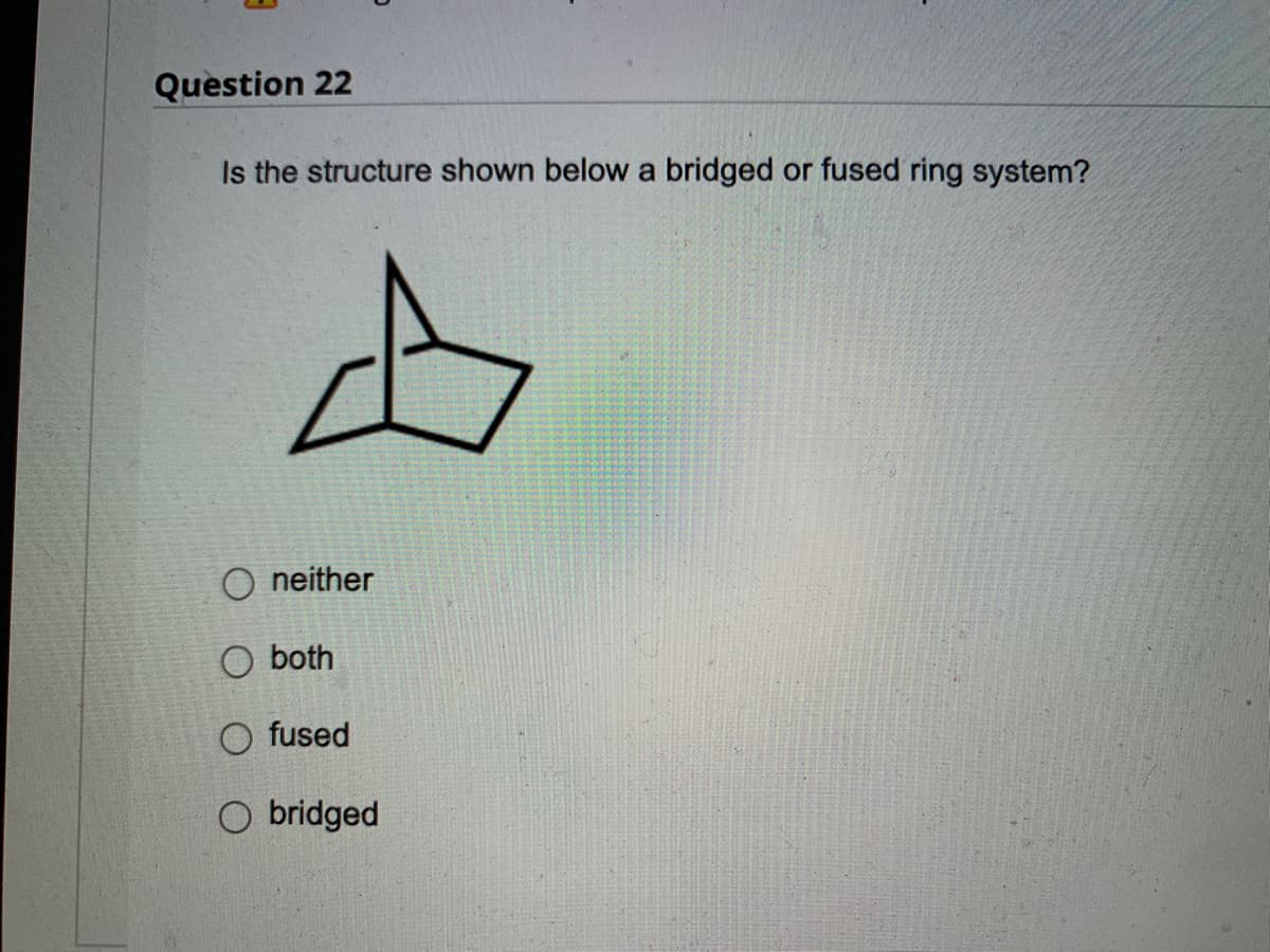 ### Question 22

**Is the structure shown below a bridged or fused ring system?**

![Chemical Structure](URL_of_the_image_if_available_for_reference)

- neither
- both
- fused
- bridged

The structure displayed depicts a chemical compound with multiple rings. These rings could be either fused or bridged depending on the specific arrangement of the atoms and bonds connecting them. 

**Explanation:**

- **Fused Rings:** Fused rings share two adjacent atoms and the bond between them. They are directly connected without any intervening atoms or groups.
  
- **Bridged Rings:** Bridged rings also share atoms but have additional atoms bridging across atoms of the shared rings, forming a more complex connectivity.

Students should analyze the given structure carefully to determine if the rings share common atoms with or without additional bridging atoms, answering accordingly.