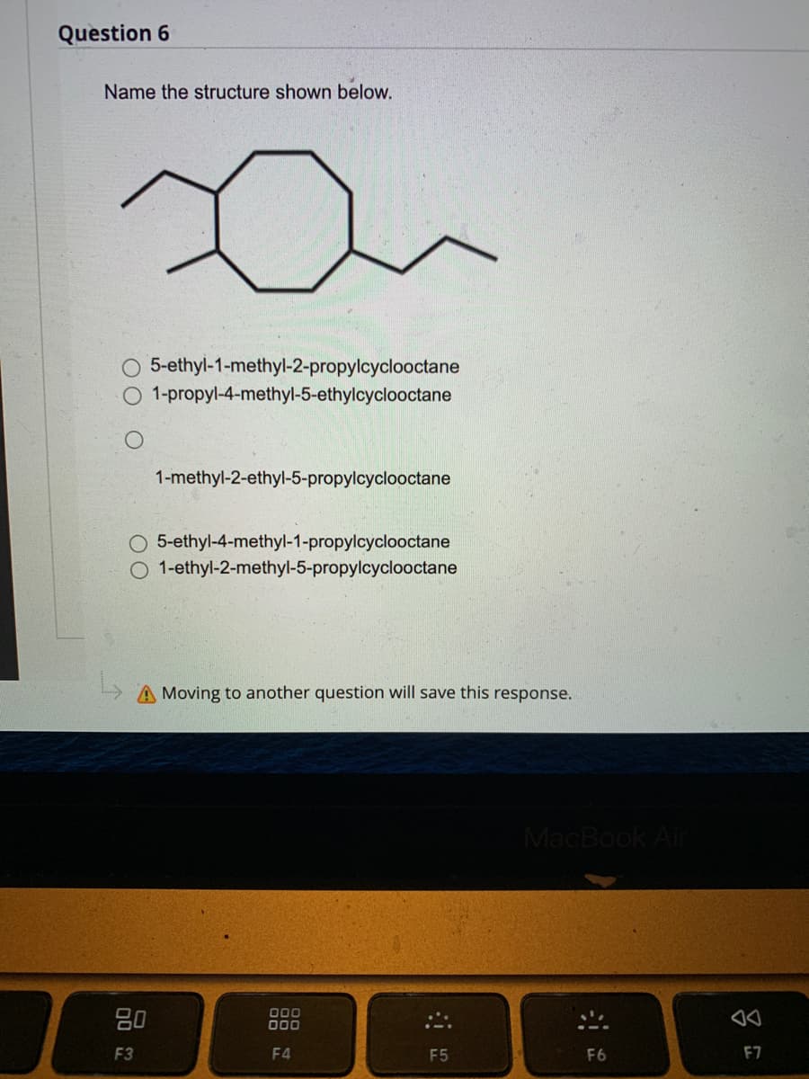 ### Question 6

**Name the structure shown below.**

![Chemical Structure](IMAGE_URL)

- O 5-ethyl-1-methyl-2-propylcyclooctane
- O 1-propyl-4-methyl-5-ethylcyclooctane
- O 1-methyl-2-ethyl-5-propylcyclooctane
- O 5-ethyl-4-methyl-1-propylcyclooctane
- O 1-ethyl-2-methyl-5-propylcyclooctane

**Graph/Diagram Description:**

The diagram shown is a structural formula depicting a cyclooctane ring with three substituents. Cyclooctane is an eight-membered carbon ring. The substituents attached to this ring are:

- An ethyl group (-C2H5)
- A methyl group (-CH3)
- A propyl group (-C3H7)

The positions of these groups around the ring determine the specific name of this cyclooctane derivative according to IUPAC nomenclature rules. 

**Note:** Moving to another question will save this response.