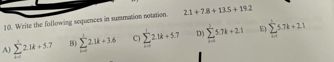 10. Write the following sequences in summation notation.
2.1 +7.8 + 13.5 + 19.2
A) Σ21k + 5.7
B) Ý2.1k + 3.6 C) 2.1k + 5.7
D) 5.7k+2.1
Ε) Σ5.7k+ 2.1
k-1
k-0
k-0
k-0
