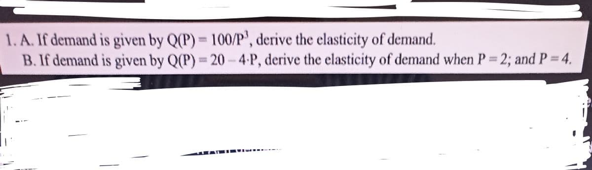 1. A. If demand is given by Q(P) = 100/P', derive the elasticity of demand.
B. If demand is given by Q(P) = 20 - 4-P, derive the elasticity of demand when P 2; and P = 4.
%3D
