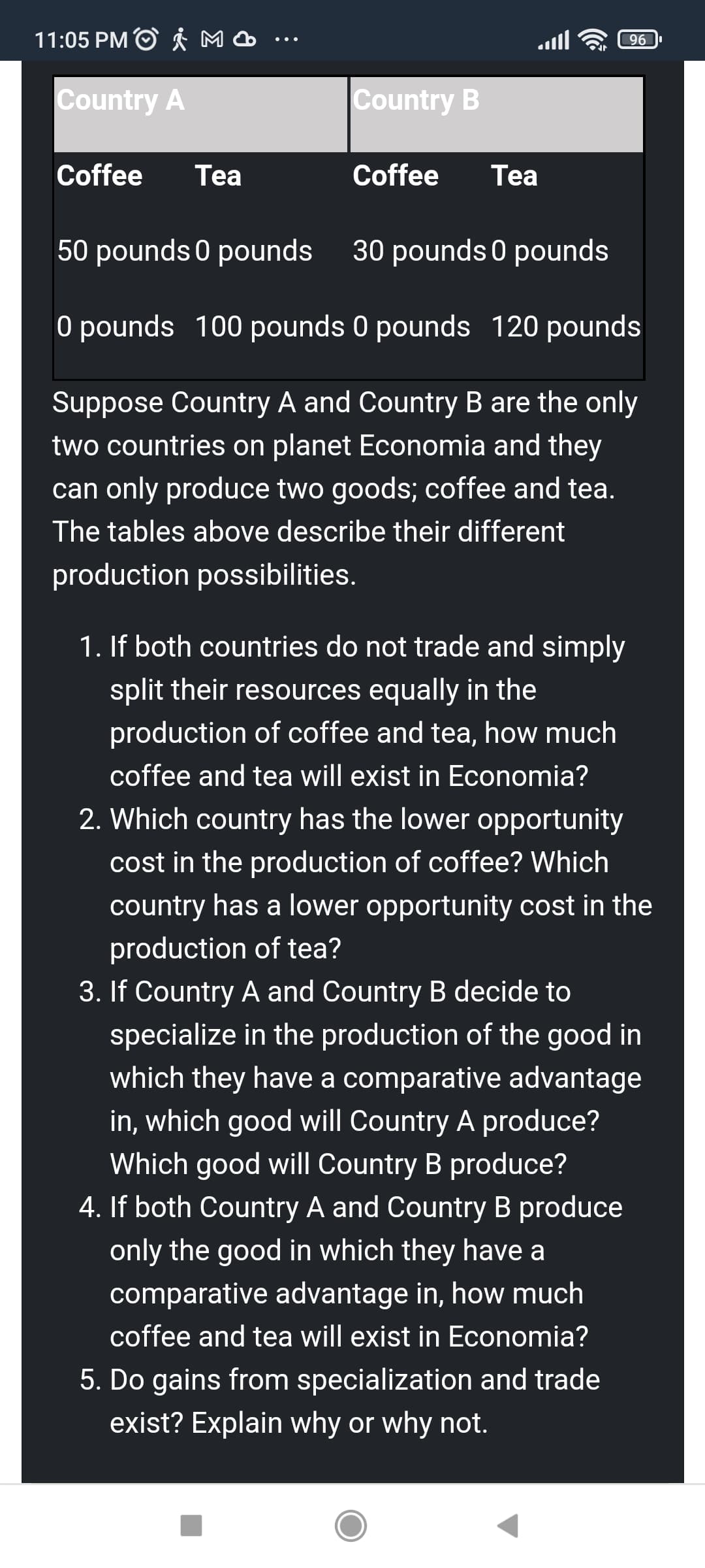 11:05 PM O Å M
96
Country A
Country B
Coffee
Tea
Coffee
Тea
50 pounds 0 pounds
30 pounds 0 pounds
O pounds 100 pounds 0 pounds 120 pounds
Suppose Country A and Country B are the only
two countries on planet Economia and they
can only produce two goods; coffee and tea.
The tables above describe their different
production possibilities.
1. If both countries do not trade and simply
split their resources equally in the
production of coffee and tea, how much
coffee and tea will exist in Economia?
2. Which country has the lower opportunity
cost in the production of coffee? Which
country has a lower opportunity cost in the
production of tea?
3. If Country A and Country B decide to
specialize in the production of the good in
which they have a comparative advantage
in, which good will Country A produce?
Which good will Country B produce?
4. If both Country A and Country B produce
only the good in which they have a
comparative advantage in, how much
coffee and tea will exist in Economia?
5. Do gains from specialization and trade
exist? Explain why or why not.
