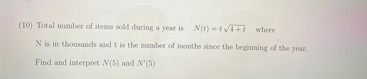 (10) Total number of items sold during a year is
N(t) = t v4+t where
N is in thousands and t is the number of months since the beginning of the year.
Find and interpret N(5) and N'(5)
