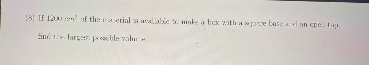 (8) If 1200 cm² of the material is available to make a box with a square base and an open top,
find the largest possible volume.
