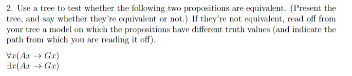 2. Use a tree to test whether the following two propositions are equivalent. (Present the
tree, and say whether they're equivalent or not.) If they're not equivalent, read off from
your tree a model on which the propositions have different truth values (and indicate the
path from which you are reading it off).
Vr(Ar → Gr)
Ex (Ar → Gx)